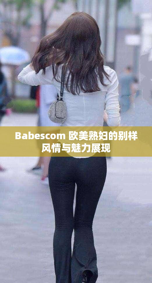 Babescom 歐美熟婦的別樣風(fēng)情與魅力展現(xiàn)