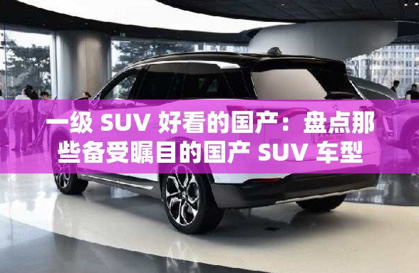 一級(jí) SUV 好看的國(guó)產(chǎn)：盤(pán)點(diǎn)那些備受矚目的國(guó)產(chǎn) SUV 車(chē)型