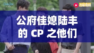 公府佳媳陸豐的 CP 之他們的甜蜜愛情故事與美好未來