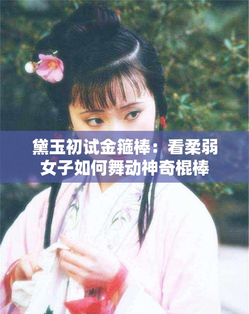 黛玉初試金箍棒：看柔弱女子如何舞動(dòng)神奇棍棒