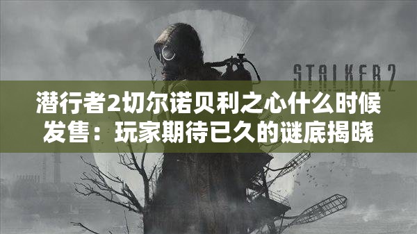 潛行者2切爾諾貝利之心什么時候發(fā)售：玩家期待已久的謎底揭曉時刻