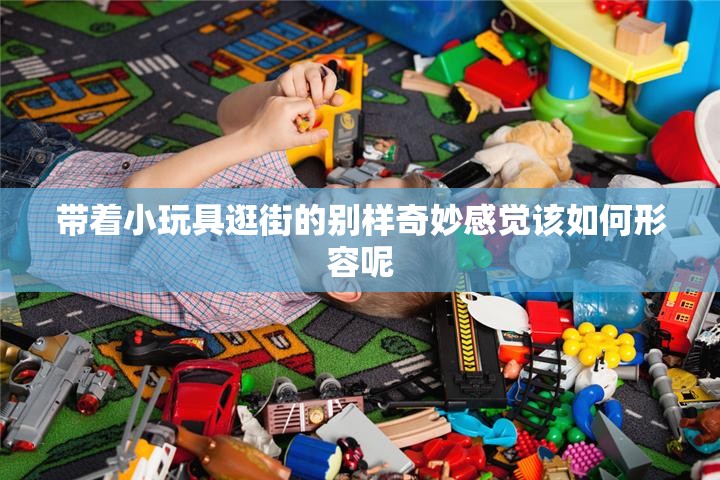 帶著小玩具逛街的別樣奇妙感覺該如何形容呢