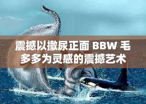 震撼以撒尿正面 BBW 毛多多為靈感的震撼藝術(shù)作品即將展出