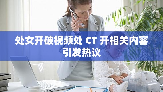 處女開破視頻處 CT 開相關(guān)內(nèi)容引發(fā)熱議