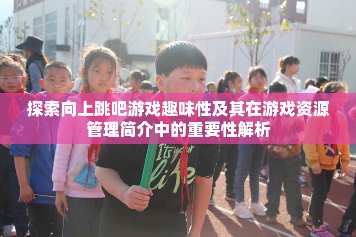 探索向上跳吧游戲趣味性及其在游戲資源管理簡介中的重要性解析