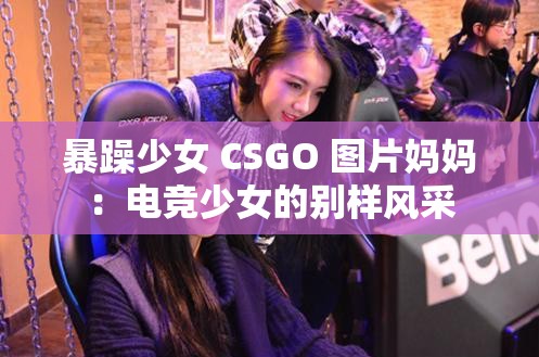 暴躁少女 CSGO 圖片媽媽：電競少女的別樣風(fēng)采