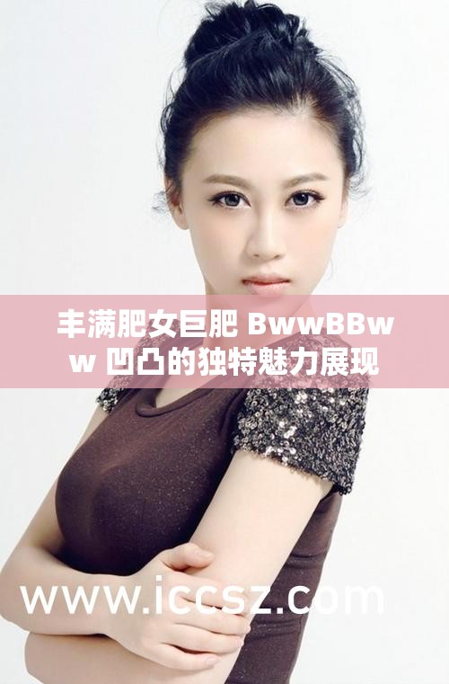 豐滿肥女巨肥 BwwBBww 凹凸的獨(dú)特魅力展現(xiàn)