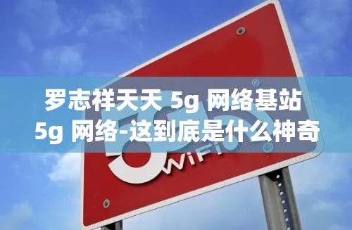 羅志祥天天 5g 網(wǎng)絡(luò)基站 5g 網(wǎng)絡(luò)-這到底是什么神奇組合