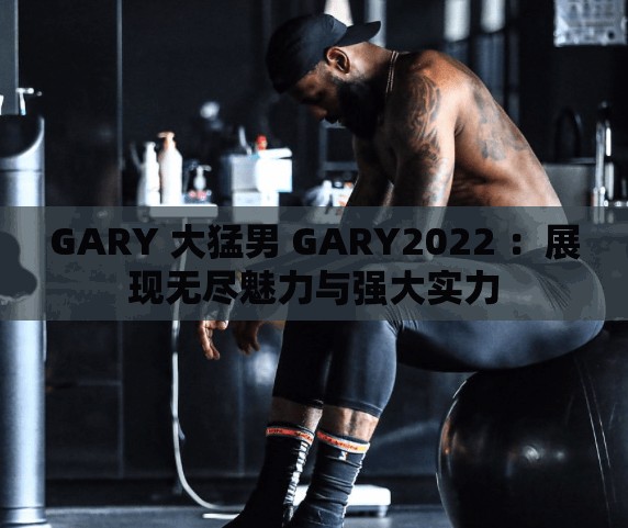 GARY 大猛男 GARY2022 ：展現(xiàn)無(wú)盡魅力與強(qiáng)大實(shí)力