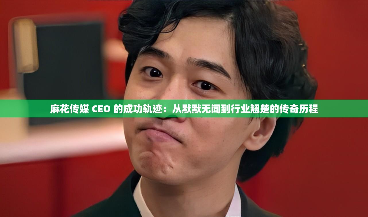 麻花傳媒 CEO 的成功軌跡：從默默無聞到行業(yè)翹楚的傳奇歷程