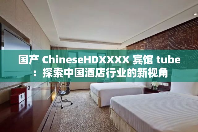 國產(chǎn) ChineseHDXXXX 賓館 tube：探索中國酒店行業(yè)的新視角