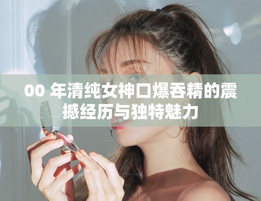 00 年清純女神口爆吞精的震撼經(jīng)歷與獨(dú)特魅力