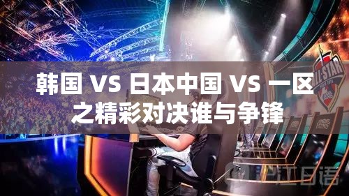 韓國 VS 日本中國 VS 一區(qū) 之精彩對(duì)決誰與爭(zhēng)鋒