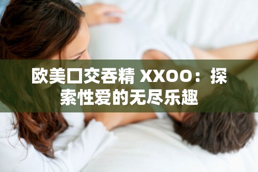 歐美囗交吞精 XXOO：探索性愛的無盡樂趣