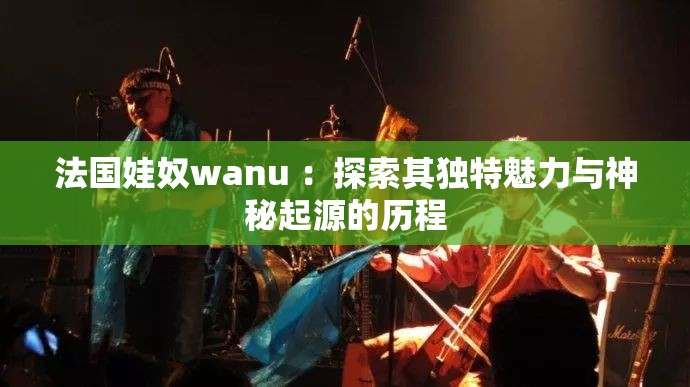 法國(guó)娃奴wanu ：探索其獨(dú)特魅力與神秘起源的歷程