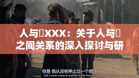 人與嘼XXX：關(guān)于人與嘼之間關(guān)系的深入探討與研究