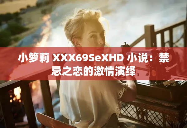 小籮莉 XXX69SeXHD 小說(shuō)：禁忌之戀的激情演繹