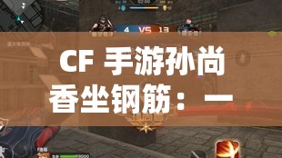 CF 手游孫尚香坐鋼筋：一場(chǎng)視覺(jué)與心理的挑戰(zhàn)