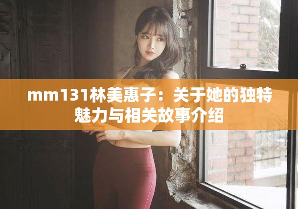 mm131林美惠子：關(guān)于她的獨特魅力與相關(guān)故事介紹