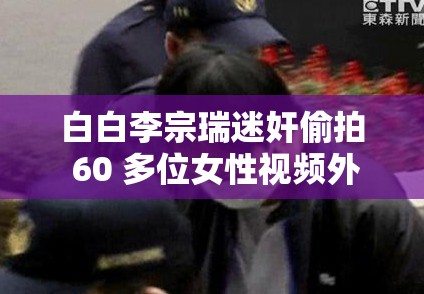 白白李宗瑞迷奸偷拍 60 多位女性視頻外流：受害者發(fā)聲