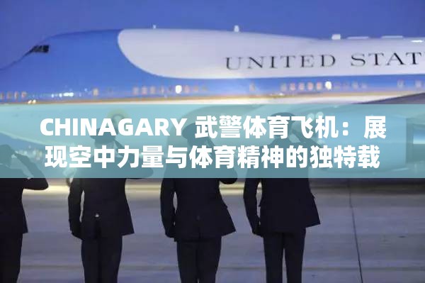 CHINAGARY 武警體育飛機：展現(xiàn)空中力量與體育精神的獨特載體