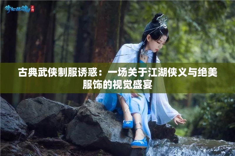 古典武俠制服誘惑：一場關于江湖俠義與絕美服飾的視覺盛宴