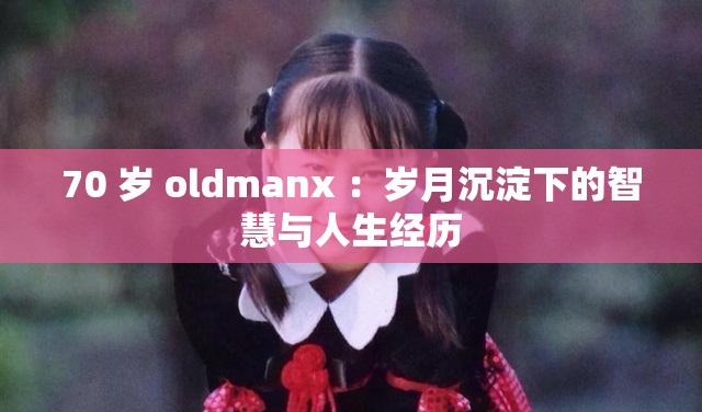 70 歲 oldmanx ：歲月沉淀下的智慧與人生經(jīng)歷