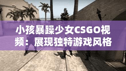 小孩暴躁少女CSGO視頻：展現(xiàn)獨(dú)特游戲風(fēng)格與激情瞬間