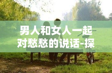 男人和女人一起對愁愁的說話-探討情感世界中的復(fù)雜心緒