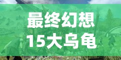 最終幻想15大烏龜討伐全面攻略，戰(zhàn)斗技巧、資源管理與速刷方法