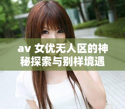 av 女優(yōu)無(wú)人區(qū)的神秘探索與別樣境遇