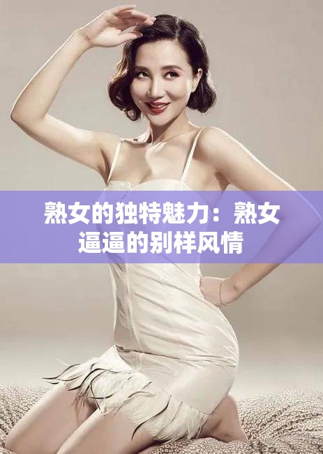 熟女的獨(dú)特魅力：熟女逼逼的別樣風(fēng)情