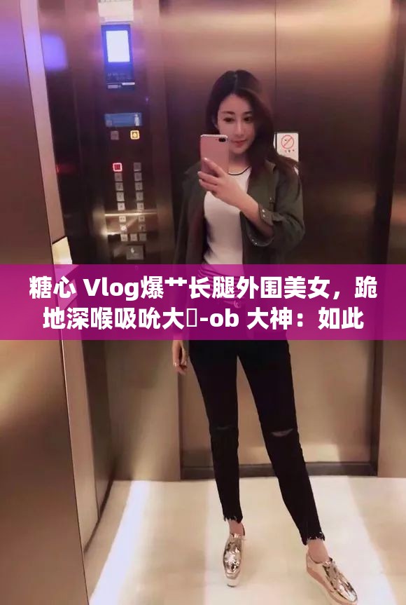 糖心 Vlog爆艸長腿外圍美女，跪地深喉吸吮大屌-ob 大神：如此刺激，你絕對不能錯過