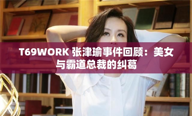 T69WORK 張津瑜事件回顧：美女與霸道總裁的糾葛