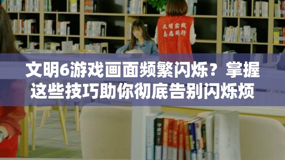 文明6游戲畫面頻繁閃爍？掌握這些技巧助你徹底告別閃爍煩惱！